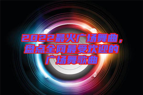 2022最火廣場舞曲，盤點全網(wǎng)最受歡迎的廣場舞歌曲