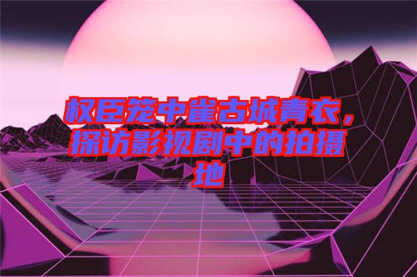 權(quán)臣籠中雀古城青衣，探訪影視劇中的拍攝地