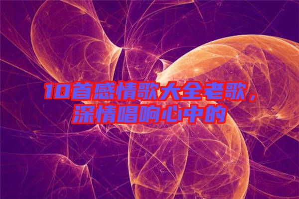 10首感情歌大全老歌，深情唱響心中的