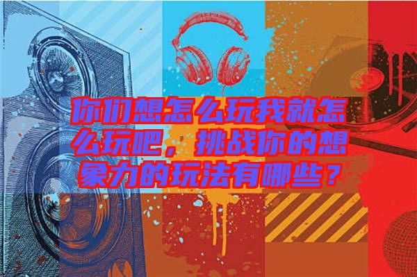 你們想怎么玩我就怎么玩吧，挑戰(zhàn)你的想象力的玩法有哪些？