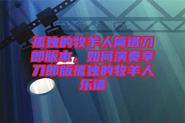 孤獨(dú)的牧羊人簡(jiǎn)譜刀郎版本，如何演奏享刀郎版孤獨(dú)的牧羊人樂(lè)譜