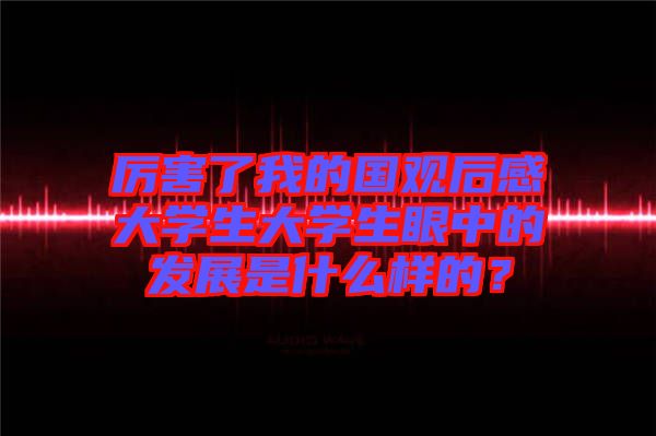 厲害了我的國觀后感大學生大學生眼中的發(fā)展是什么樣的？