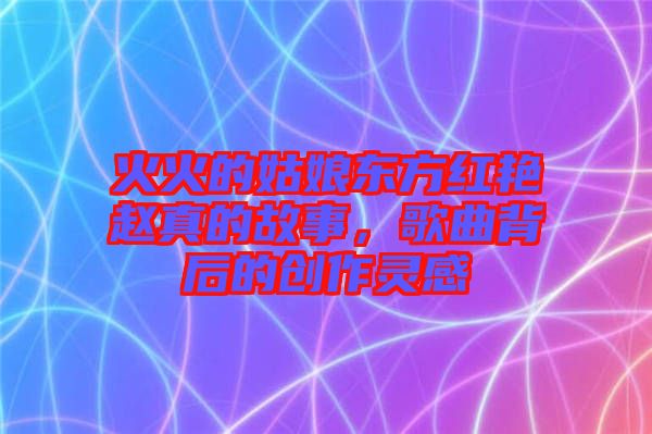 火火的姑娘東方紅艷趙真的故事，歌曲背后的創(chuàng)作靈感