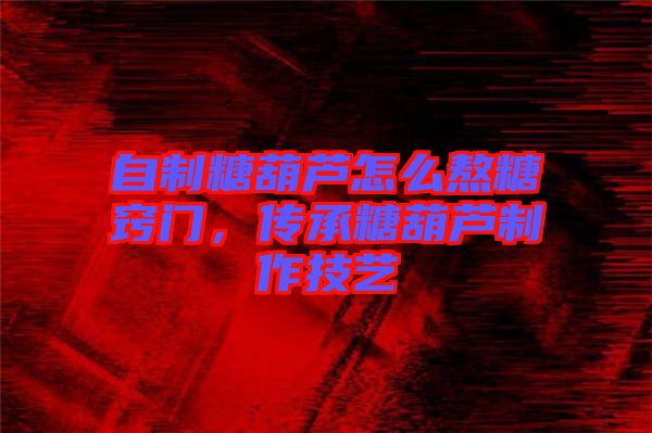 自制糖葫蘆怎么熬糖竅門(mén)，傳承糖葫蘆制作技藝