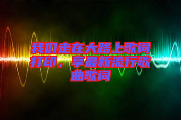 我們走在大路上歌詞打印，享最新流行歌曲歌詞