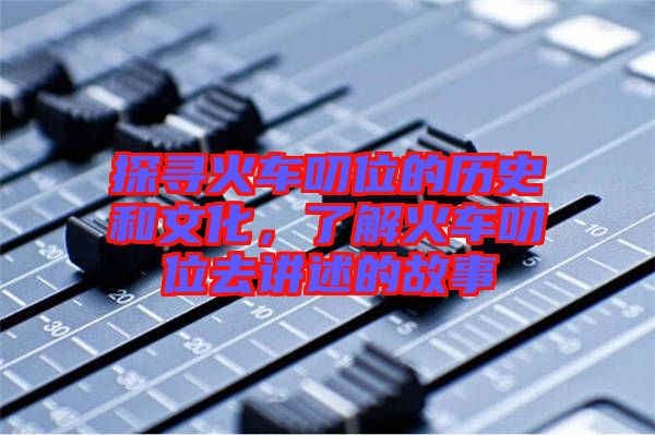 探尋火車叨位的歷史和文化，了解火車叨位去講述的故事