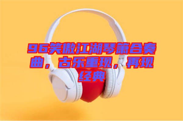 96笑傲江湖琴簫合奏曲，古樂(lè)重現(xiàn)，再現(xiàn)經(jīng)典