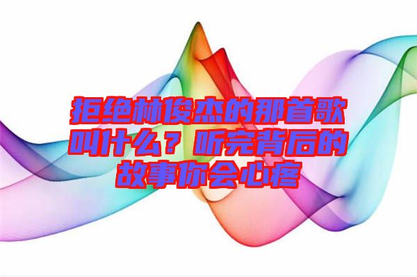 拒絕林俊杰的那首歌叫什么？聽(tīng)完背后的故事你會(huì)心疼