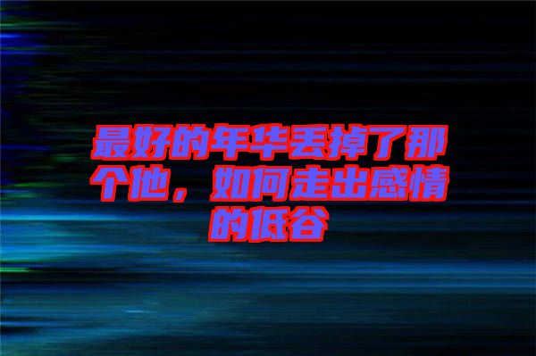 最好的年華丟掉了那個他，如何走出感情的低谷
