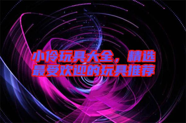 小伶玩具大全，精選最受歡迎的玩具推薦