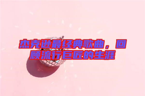 杰克遜最經(jīng)典歌曲，回顧流行巨匠的生涯