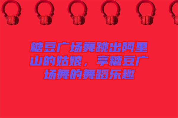 糖豆廣場(chǎng)舞跳出阿里山的姑娘，享糖豆廣場(chǎng)舞的舞蹈樂趣