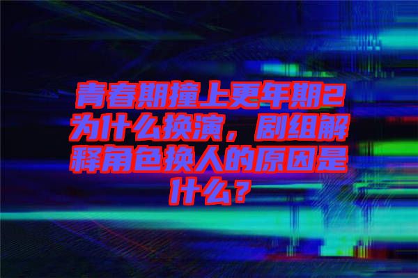 青春期撞上更年期2為什么換演，劇組解釋角色換人的原因是什么？