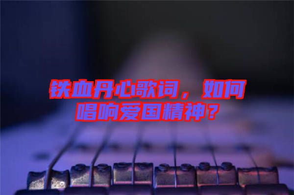 鐵血丹心歌詞，如何唱響愛國精神？
