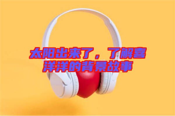 太陽(yáng)出來(lái)了，了解喜洋洋的背景故事