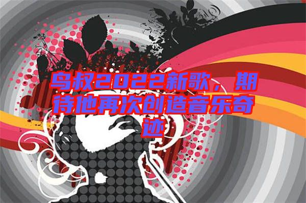 鳥(niǎo)叔2022新歌，期待他再次創(chuàng)造音樂(lè)奇跡