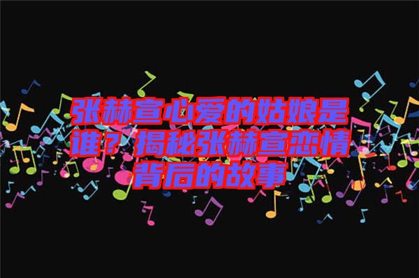 張赫宣心愛(ài)的姑娘是誰(shuí)？揭秘張赫宣戀情背后的故事