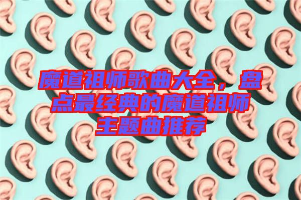 魔道祖師歌曲大全，盤點(diǎn)最經(jīng)典的魔道祖師主題曲推薦