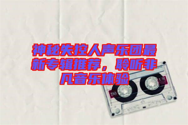 神秘失控人聲樂團最新專輯推薦，聆聽非凡音樂體驗