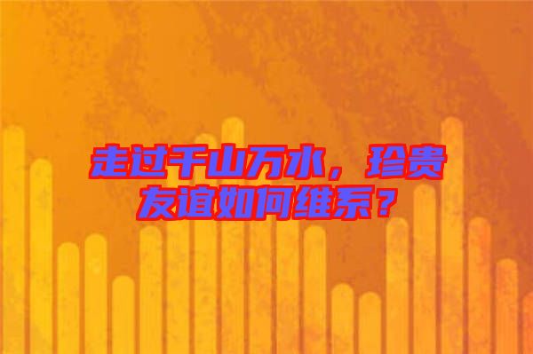 走過千山萬水，珍貴友誼如何維系？