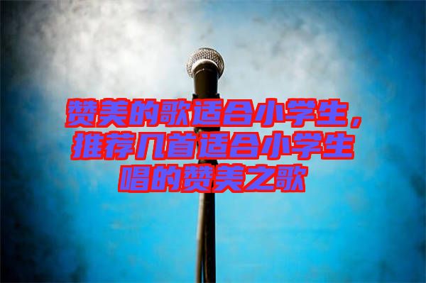 贊美的歌適合小學生，推薦幾首適合小學生唱的贊美之歌