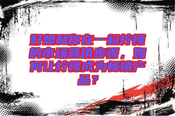 好想和你在一起檸檬的市場(chǎng)營(yíng)銷步驟，如何讓檸檬成為暢銷產(chǎn)品？