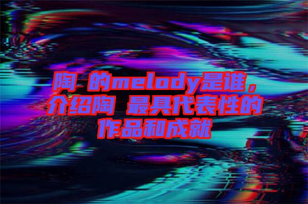 陶喆的melody是誰(shuí)，介紹陶喆最具代表性的作品和成就