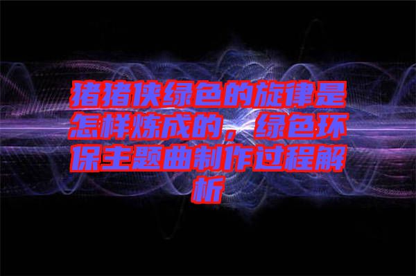 豬豬俠綠色的旋律是怎樣煉成的，綠色環(huán)保主題曲制作過(guò)程解析