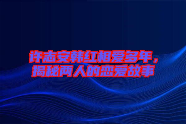 許志安韓紅相愛多年，揭秘兩人的戀愛故事