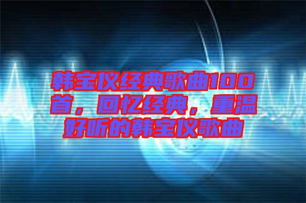 韓寶儀經(jīng)典歌曲100首，回憶經(jīng)典，重溫好聽的韓寶儀歌曲