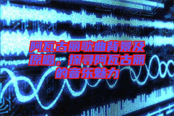 阿瓦古麗歌曲背景及原唱，探尋阿瓦古麗的音樂魅力