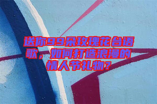 送你99朵玫瑰花臺語歌，如何打造浪漫的情人節(jié)禮物？