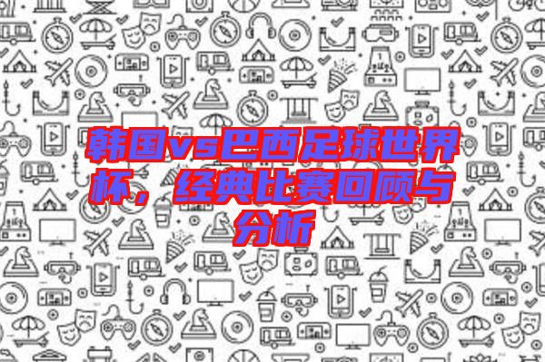 韓國vs巴西足球世界杯，經(jīng)典比賽回顧與分析