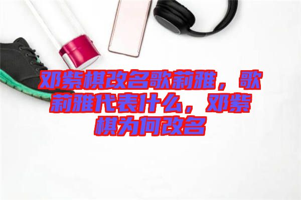 鄧紫棋改名歌莉雅，歌莉雅代表什么，鄧紫棋為何改名