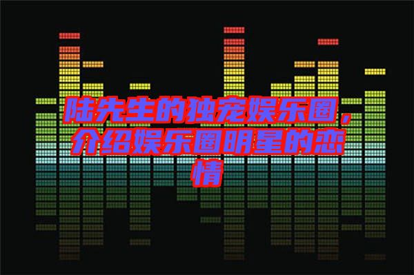 陸先生的獨(dú)寵娛樂圈，介紹娛樂圈明星的戀情