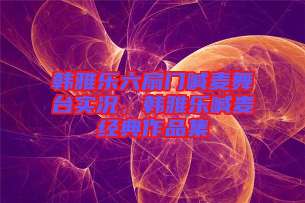 韓雅樂六扇門喊麥舞臺實況，韓雅樂喊麥經(jīng)典作品集