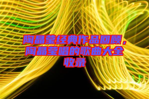 陶晶瑩經(jīng)典作品回顧，陶晶瑩唱的歌曲大全收錄