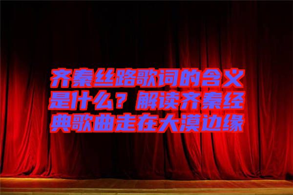 齊秦絲路歌詞的含義是什么？解讀齊秦經典歌曲走在大漠邊緣