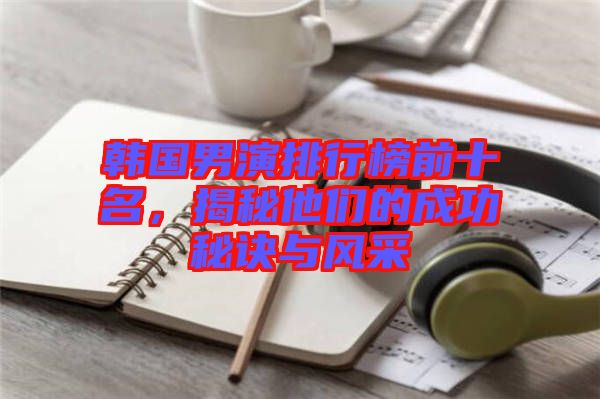 韓國男演排行榜前十名，揭秘他們的成功秘訣與風采