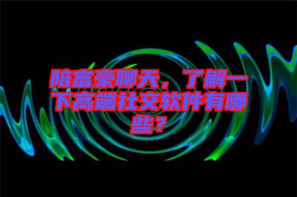 陪富豪聊天，了解一下高端社交軟件有哪些？