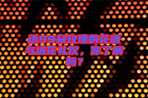 送99朵玫瑰的花語與送花禮儀，你了解嗎？