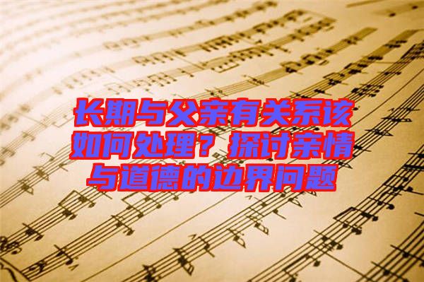 長期與父親有關(guān)系該如何處理？探討親情與道德的邊界問題