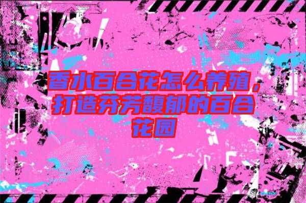 香水百合花怎么養(yǎng)殖，打造芬芳馥郁的百合花園