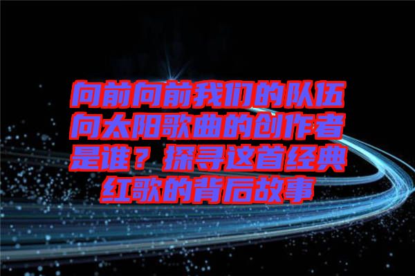 向前向前我們的隊(duì)伍向太陽(yáng)歌曲的創(chuàng)作者是誰(shuí)？探尋這首經(jīng)典紅歌的背后故事