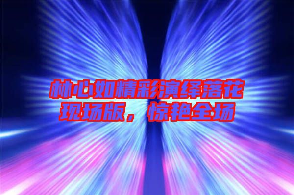 林心如精彩演繹落花現(xiàn)場版，驚艷全場