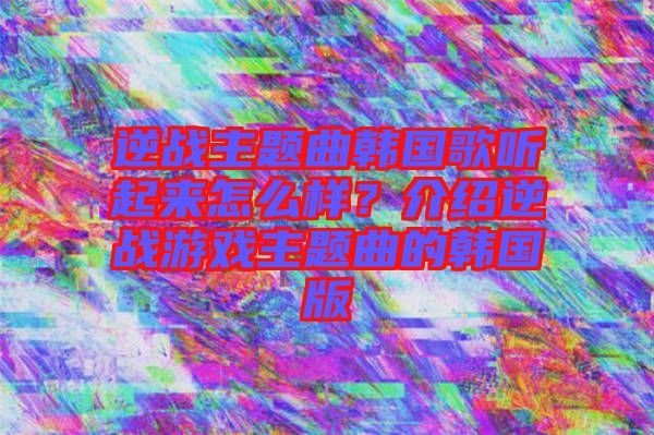 逆戰(zhàn)主題曲韓國歌聽起來怎么樣？介紹逆戰(zhàn)游戲主題曲的韓國版