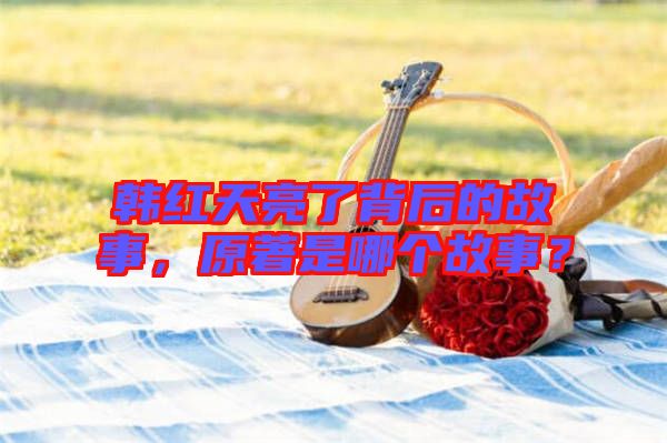 韓紅天亮了背后的故事，原著是哪個故事？