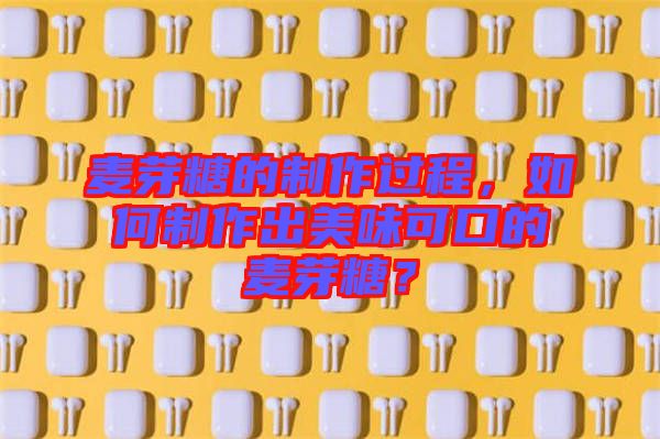 麥芽糖的制作過程，如何制作出美味可口的麥芽糖？