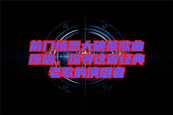 前門情思大碗茶歌曲原唱，探尋這首經(jīng)典老歌的演唱者