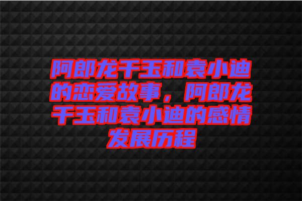 阿郎龍千玉和袁小迪的戀愛故事，阿郎龍千玉和袁小迪的感情發(fā)展歷程